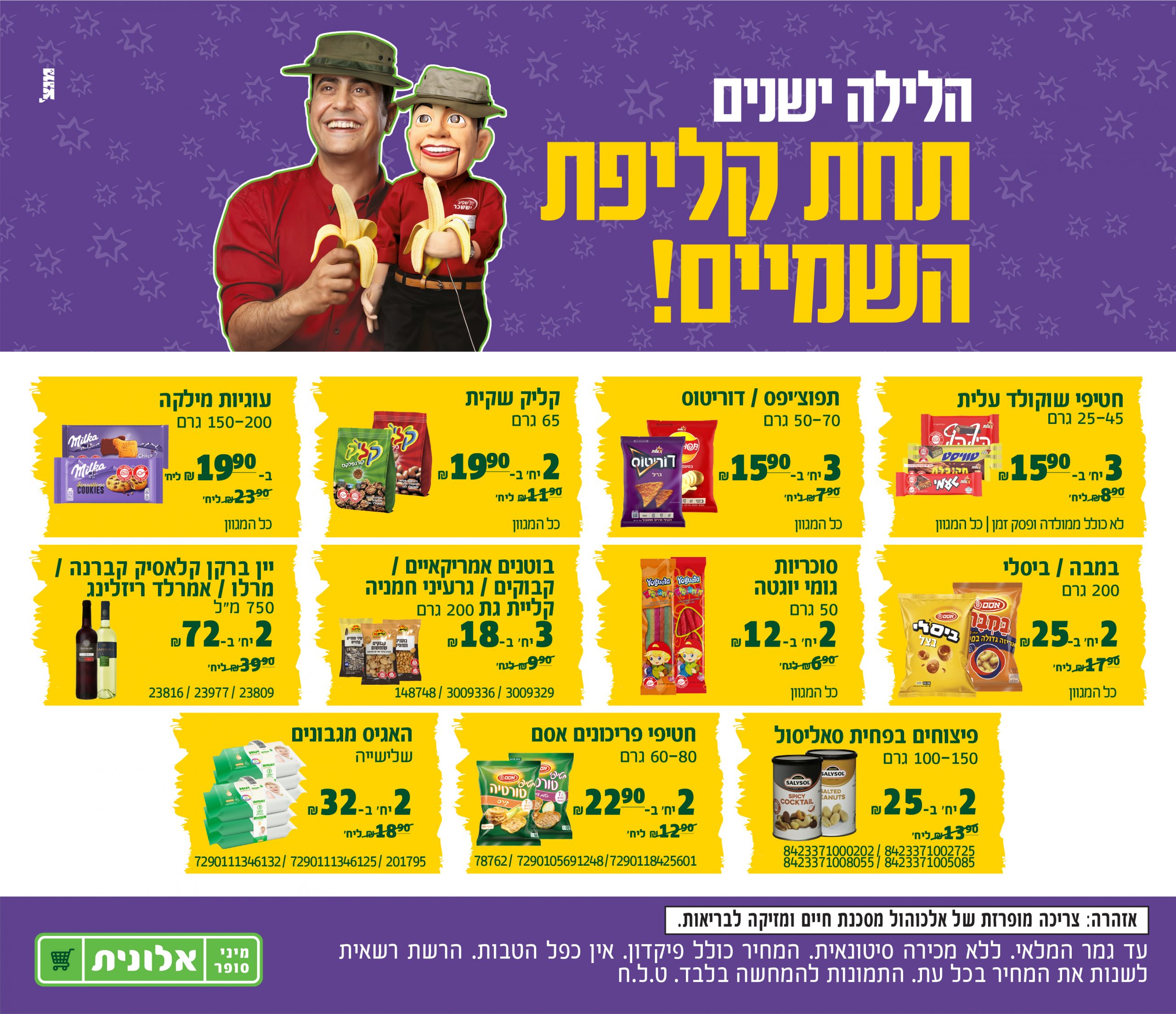 הלילה ישנים תחת קליפת השמיים! חטיפי שוקולד עלית 25-45 גרם, 3 יחידות ב 15.90 שח, במקום 8.90 שח ליחידה. לא כולל ממולדה ופסק זמן. כל המגוון. תפוצ'יפס / דוריטוס, 50-70 גרם, 3 יחידות ב 15.90 שח במקום 7.90 שח ליחידה, כל המגוון. קליק שקית 65 גרם, 2 יחידות ב 19.90 שח במקום ב 11.90 שח ליחידה. כל המגוון. עוגיות מילקה, 150-200 גרם, ב 19.90 שח במקום 23.90 שח ליחידה.כל המגוון. במבה / ביסלי 200 גרם, 2 יחידות ב 25 שח במקום 7.90 שח ליחידה, כל המגוון. סוכריות גומי יוגטה 50 גרם, 2 יחידות ב 2 שח במקום 6.90 שח ליחידה, כל המגוון. בוטנים אמריקאיים /קבוקים / גרעיני חמניה קליית גת 200 גרם, 3 ב 18 שח במקום 9.90 שח, 148748/3009336/3009329. יין ברקן קלאסיק קברנה /מרלו / אמרלד ריזלינג 750 מ