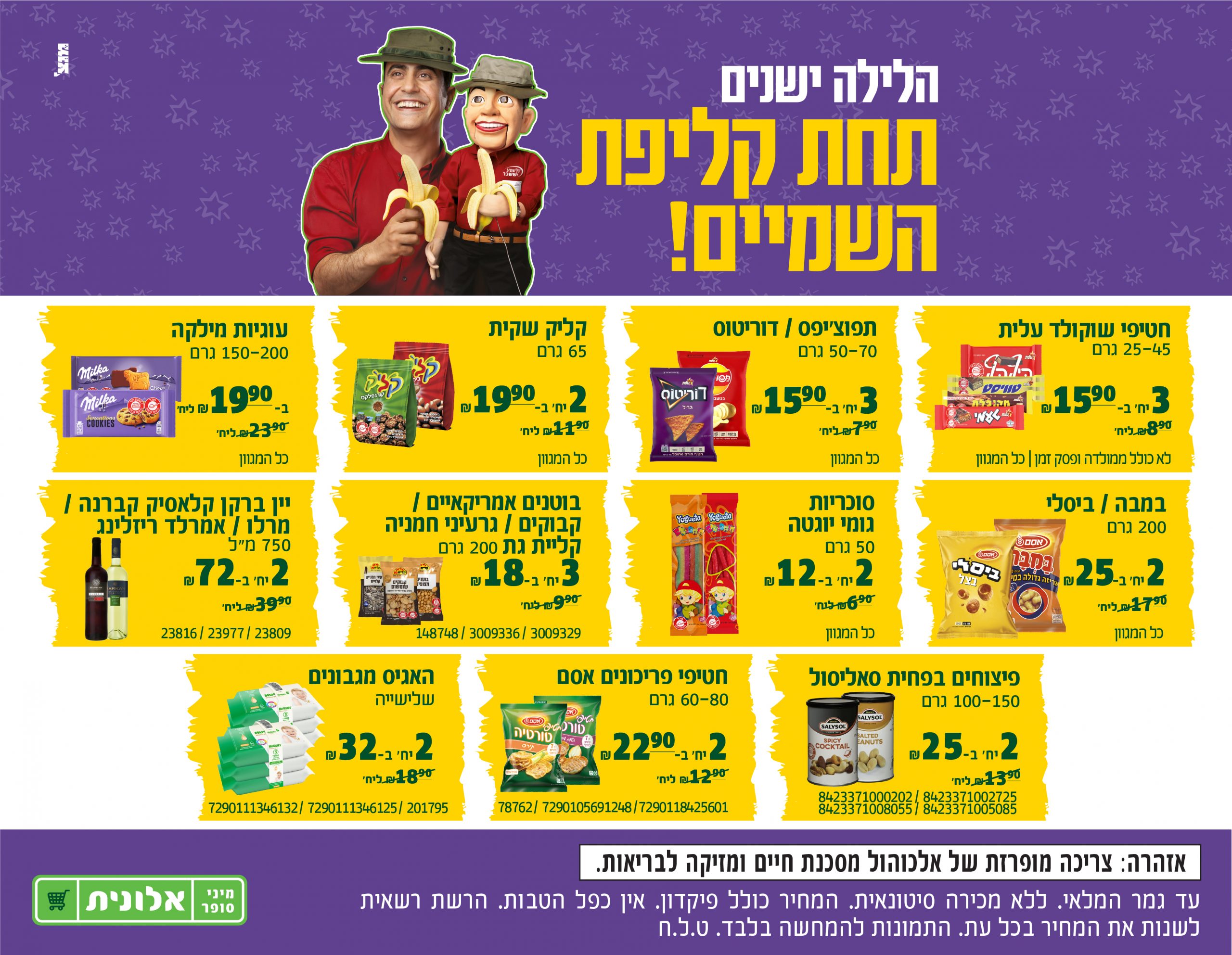 הלילה ישנים תחת קליפת השמיים! חטיפי שוקולד עלית 25-45 גרם, 3 יחידות ב 15.90 שח, במקום 8.90 שח ליחידה. לא כולל ממולדה ופסק זמן. כל המגוון. תפוצ'יפס / דוריטוס, 50-70 גרם, 3 יחידות ב 15.90 שח במקום 7.90 שח ליחידה, כל המגוון. קליק שקית 65 גרם, 2 יחידות ב 19.90 שח במקום ב 11.90 שח ליחידה. כל המגוון. עוגיות מילקה, 150-200 גרם, ב 19.90 שח במקום 23.90 שח ליחידה.כל המגוון. במבה / ביסלי 200 גרם, 2 יחידות ב 25 שח במקום 7.90 שח ליחידה, כל המגוון. סוכריות גומי יוגטה 50 גרם, 2 יחידות ב 2 שח במקום 6.90 שח ליחידה, כל המגוון. בוטנים אמריקאיים /קבוקים / גרעיני חמניה קליית גת 200 גרם, 3 ב 18 שח במקום 9.90 שח, 148748/3009336/3009329. יין ברקן קלאסיק קברנה /מרלו / אמרלד ריזלינג 750 מ